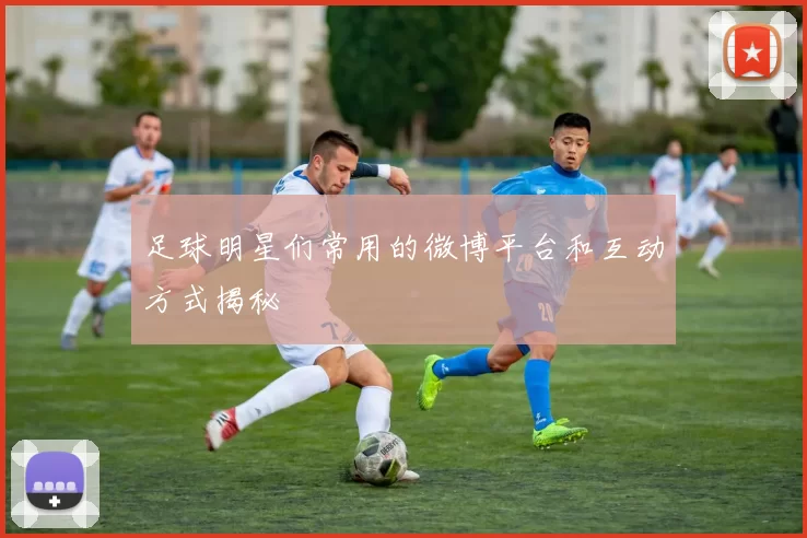 足球明星们常用的微博平台和互动方式揭秘