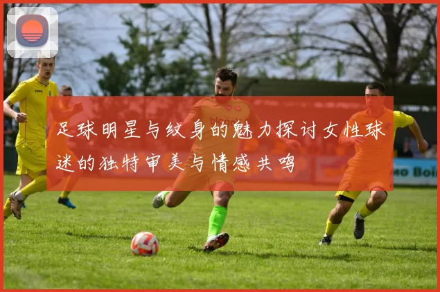 足球明星与纹身的魅力探讨女性球迷的独特审美与情感共鸣