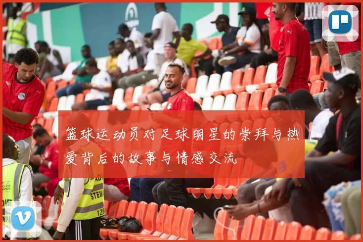 篮球运动员对足球明星的崇拜与热爱背后的故事与情感交流