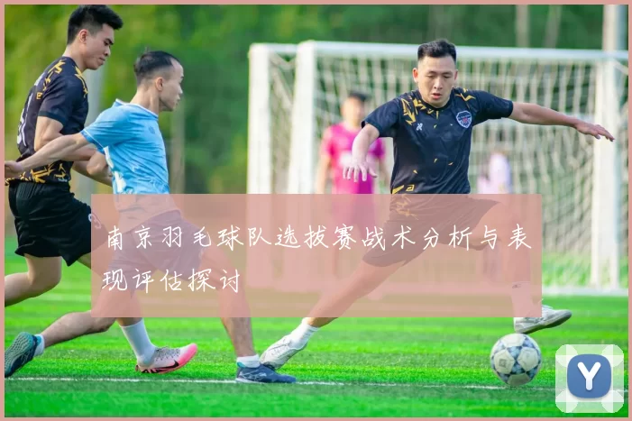 南京羽毛球队选拔赛战术分析与表现评估探讨