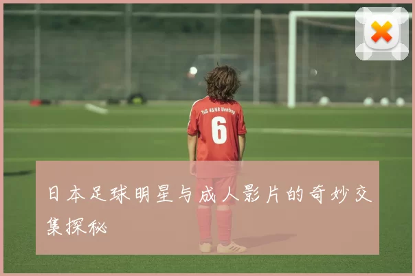 日本足球明星与成人影片的奇妙交集探秘