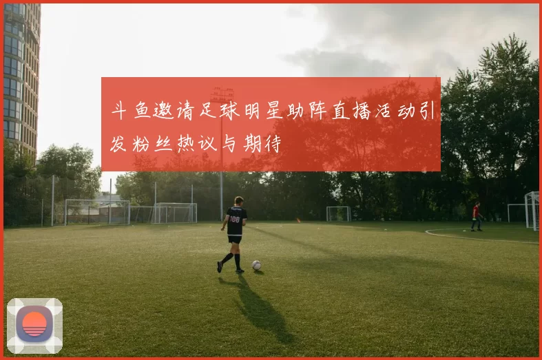 斗鱼邀请足球明星助阵直播活动引发粉丝热议与期待