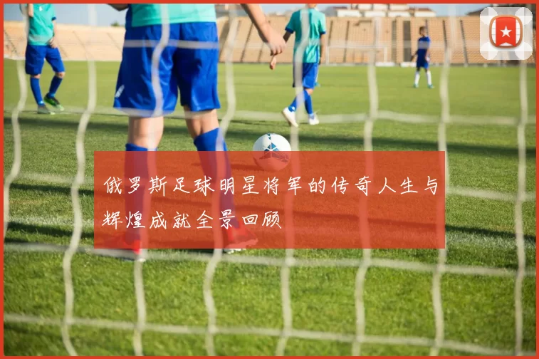 俄罗斯足球明星将军的传奇人生与辉煌成就全景回顾