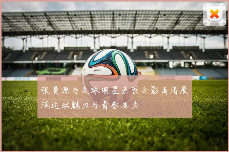 张曼源与足球明星亲密合影高清展现运动魅力与青春活力