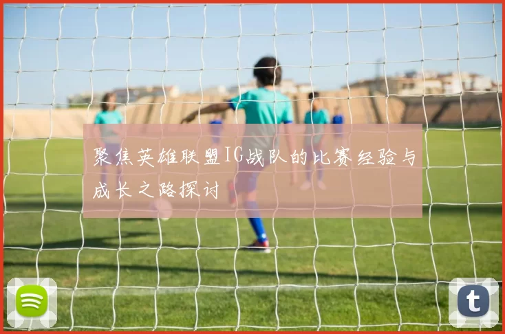 聚焦英雄联盟IG战队的比赛经验与成长之路探讨
