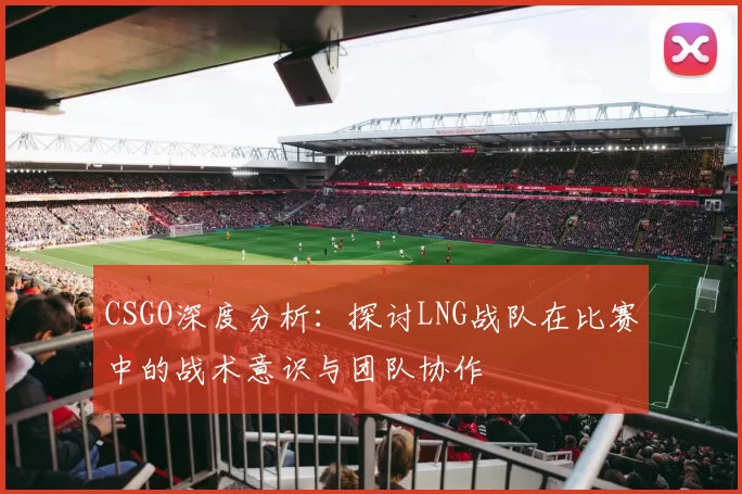CSGO深度分析：探讨LNG战队在比赛中的战术意识与团队协作
