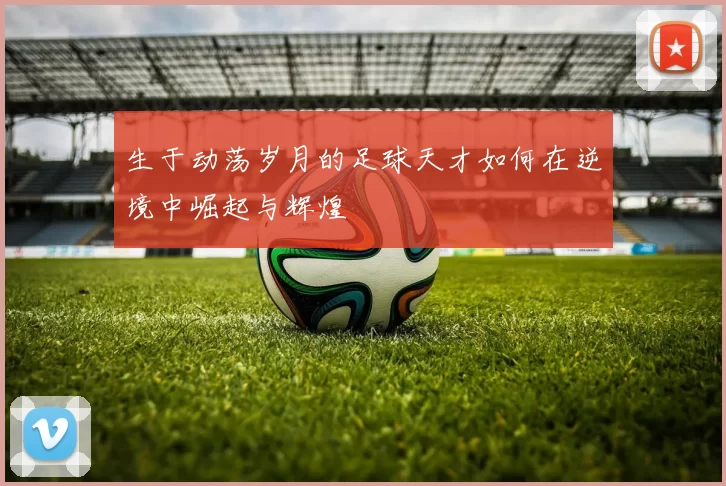 生于动荡岁月的足球天才如何在逆境中崛起与辉煌
