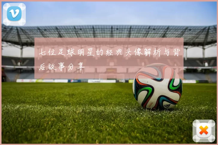 七位足球明星的经典头像解析与背后故事分享