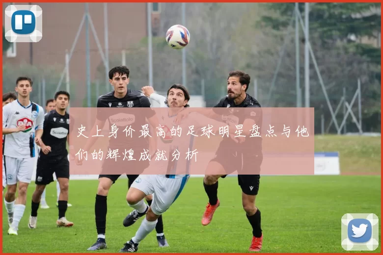 史上身价最高的足球明星盘点与他们的辉煌成就分析