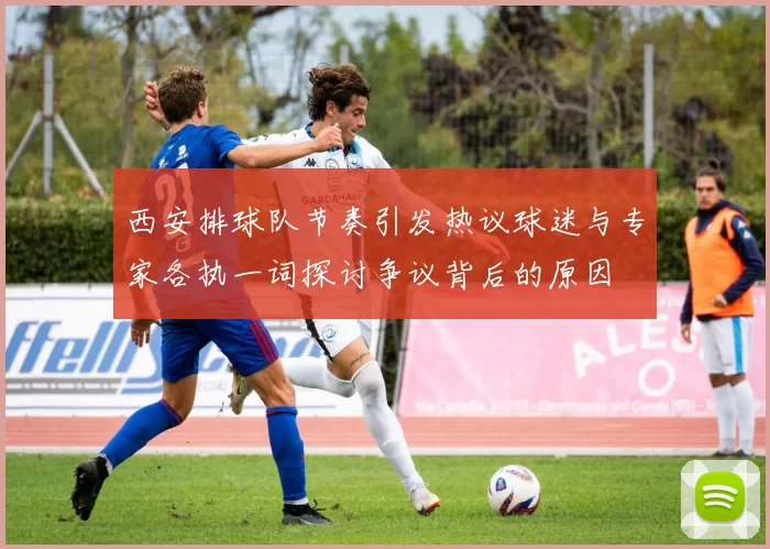西安排球队节奏引发热议球迷与专家各执一词探讨争议背后的原因