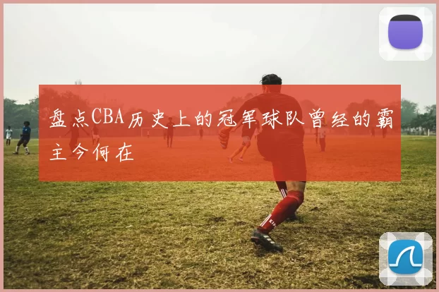 盘点CBA历史上的冠军球队曾经的霸主今何在
