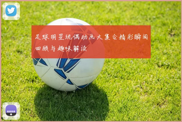 足球明星玩偶动画大集合精彩瞬间回顾与趣味解读