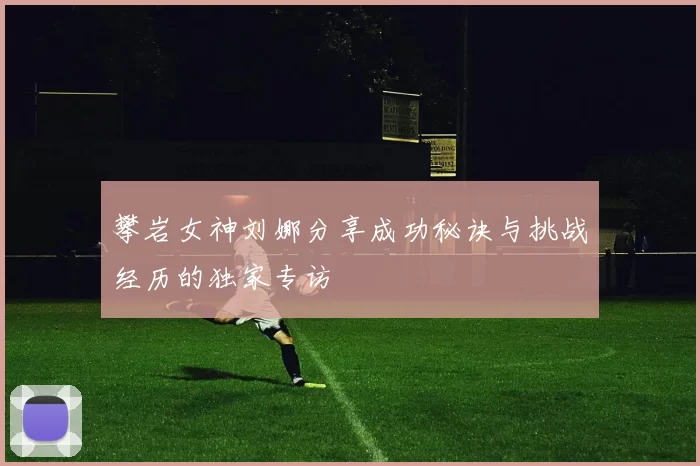攀岩女神刘娜分享成功秘诀与挑战经历的独家专访