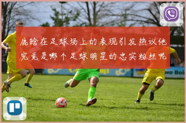 鹿晗在足球场上的表现引发热议他究竟是哪个足球明星的忠实粉丝呢