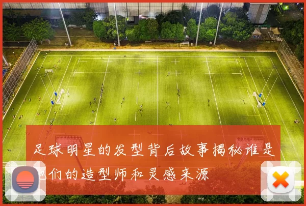 足球明星的发型背后故事揭秘谁是他们的造型师和灵感来源