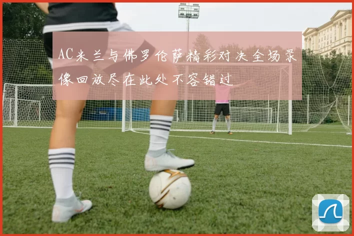 AC米兰与佛罗伦萨精彩对决全场录像回放尽在此处不容错过