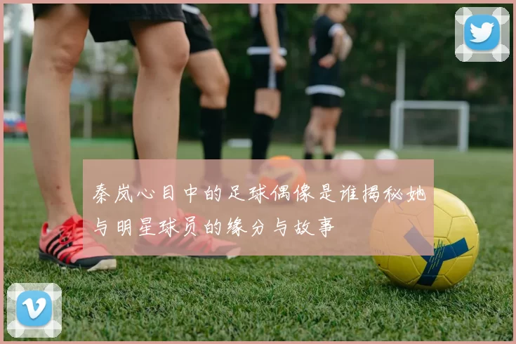 秦岚心目中的足球偶像是谁揭秘她与明星球员的缘分与故事