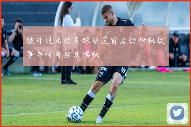 被开过光的足球明星背后的神秘故事与传奇经历揭秘
