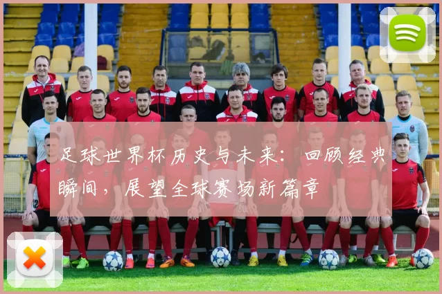 足球世界杯历史与未来：回顾经典瞬间，展望全球赛场新篇章