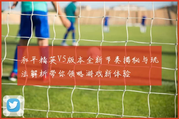 和平精英V5版本全新节奏揭秘与玩法解析带你领略游戏新体验