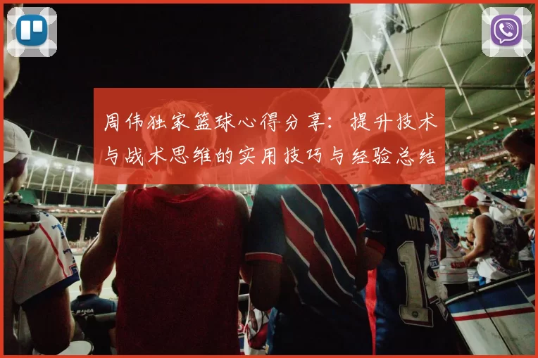 周伟独家篮球心得分享：提升技术与战术思维的实用技巧与经验总结