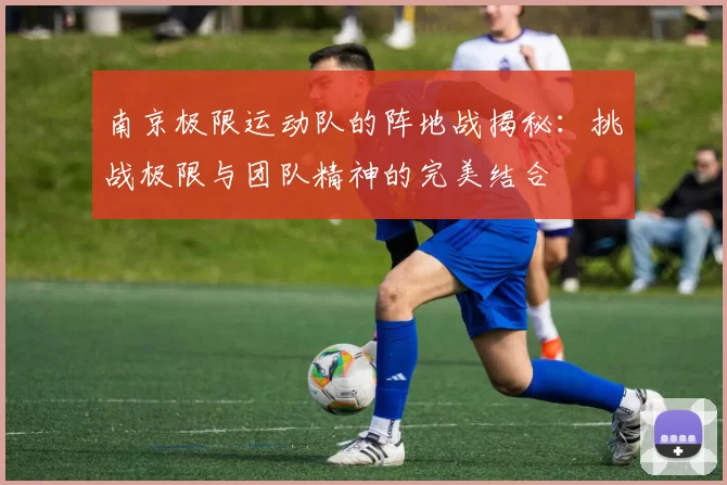 南京极限运动队的阵地战揭秘：挑战极限与团队精神的完美结合