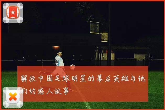 解救中国足球明星的幕后英雄与他们的感人故事