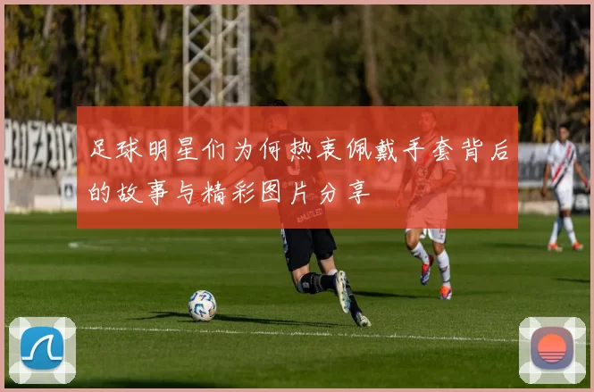 足球明星们为何热衷佩戴手套背后的故事与精彩图片分享
