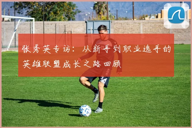 张秀英专访：从新手到职业选手的英雄联盟成长之路回顾