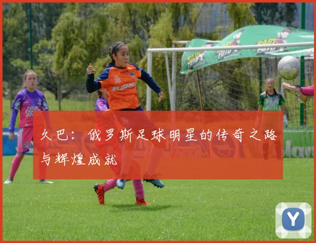久巴：俄罗斯足球明星的传奇之路与辉煌成就