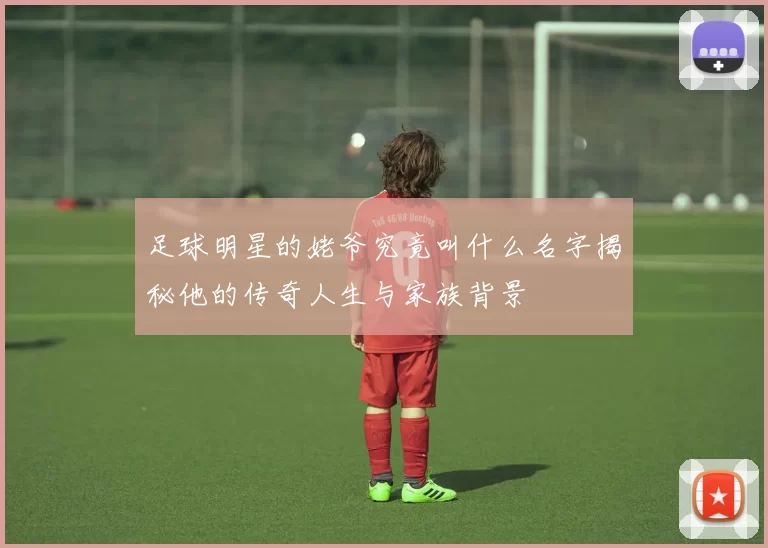 足球明星的姥爷究竟叫什么名字揭秘他的传奇人生与家族背景