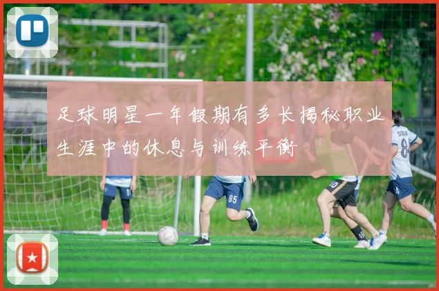 足球明星一年假期有多长揭秘职业生涯中的休息与训练平衡