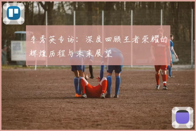 李秀英专访：深度回顾王者荣耀的辉煌历程与未来展望