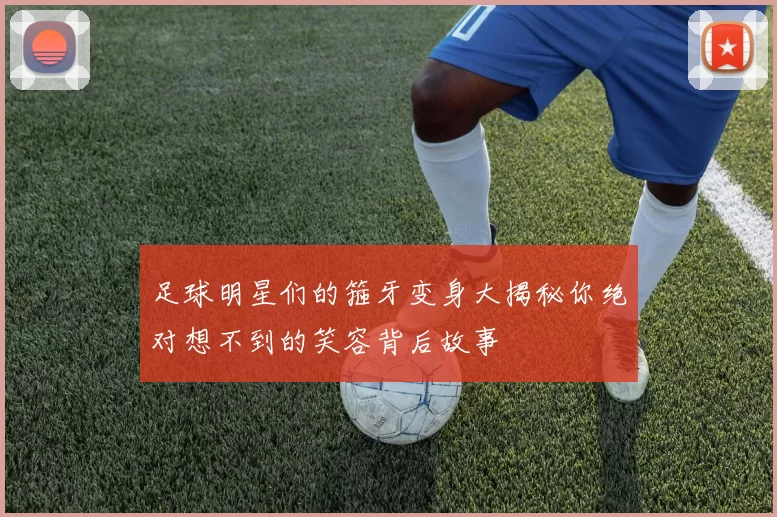 足球明星们的箍牙变身大揭秘你绝对想不到的笑容背后故事