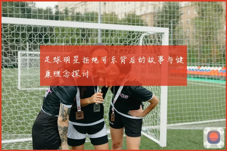 足球明星拒绝可乐背后的故事与健康理念探讨