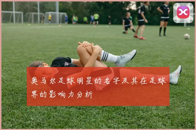 奥马尔足球明星的名字及其在足球界的影响力分析