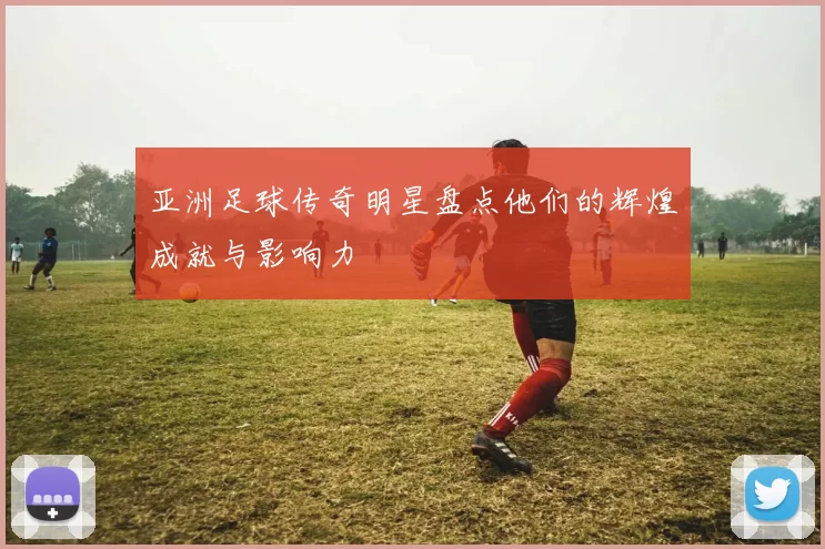 亚洲足球传奇明星盘点他们的辉煌成就与影响力