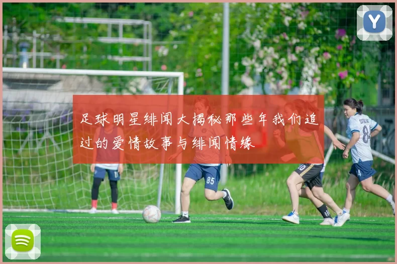 足球明星绯闻大揭秘那些年我们追过的爱情故事与绯闻情缘