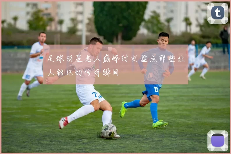 足球明星老人巅峰时刻盘点那些让人铭记的传奇瞬间