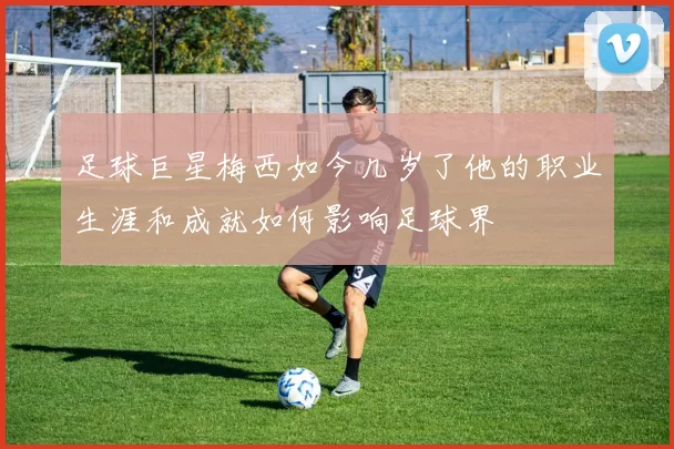 足球巨星梅西如今几岁了他的职业生涯和成就如何影响足球界