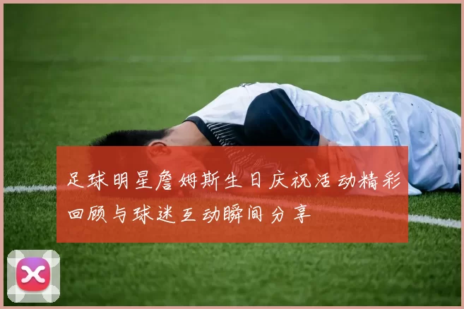 足球明星詹姆斯生日庆祝活动精彩回顾与球迷互动瞬间分享