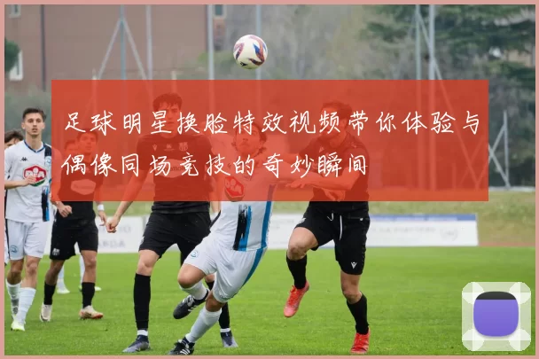 足球明星换脸特效视频带你体验与偶像同场竞技的奇妙瞬间