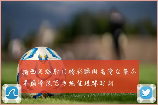 梅西足球射门精彩瞬间高清合集尽享巅峰技艺与绝佳进球时刻