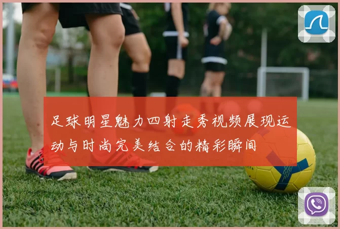 足球明星魅力四射走秀视频展现运动与时尚完美结合的精彩瞬间