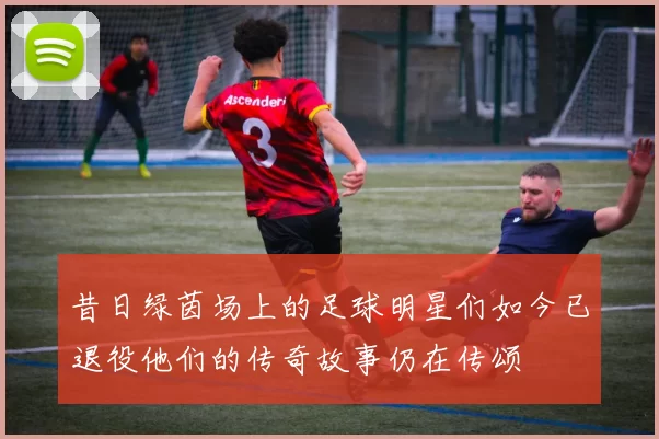 昔日绿茵场上的足球明星们如今已退役他们的传奇故事仍在传颂