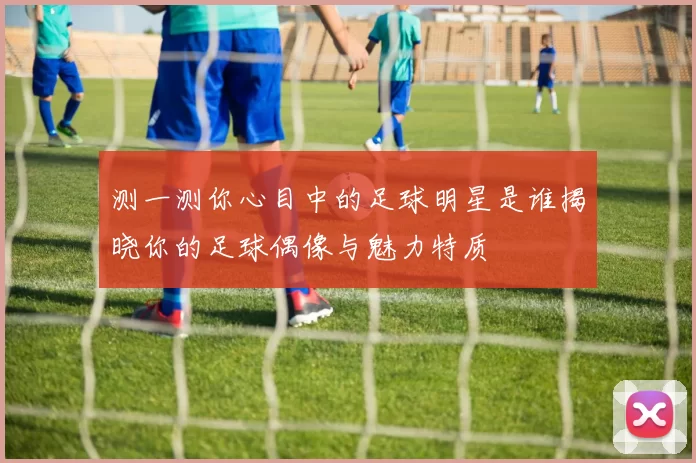 测一测你心目中的足球明星是谁揭晓你的足球偶像与魅力特质