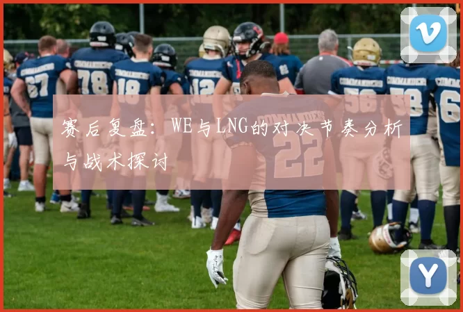 赛后复盘：WE与LNG的对决节奏分析与战术探讨