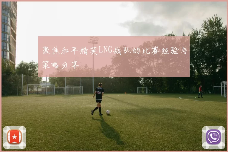 聚焦和平精英LNG战队的比赛经验与策略分享