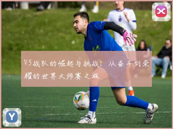 V5战队的崛起与挑战：从奋斗到荣耀的世界大师赛之旅