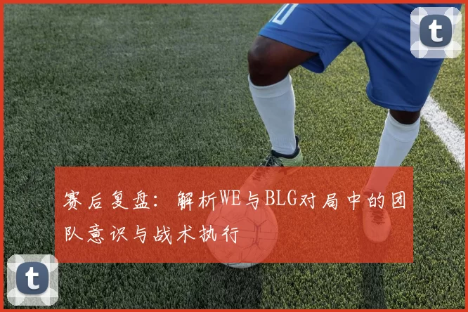 赛后复盘：解析WE与BLG对局中的团队意识与战术执行